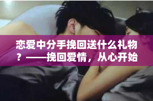 恋爱中分手挽回送什么礼物？——挽回爱情，从心开始