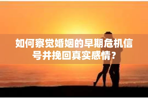 如何察觉婚姻的早期危机信号并挽回真实感情？