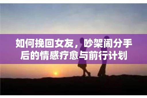 如何挽回女友，吵架闹分手后的情感疗愈与前行计划