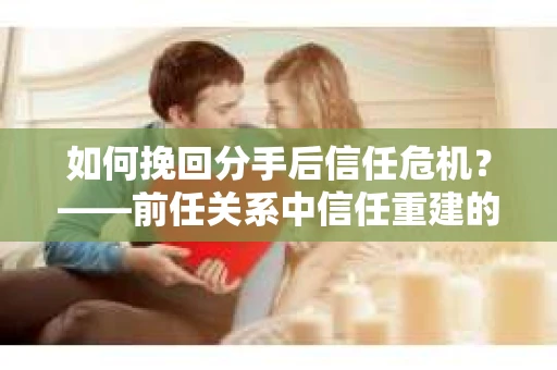 如何挽回分手后信任危机？——前任关系中信任重建的实用指南