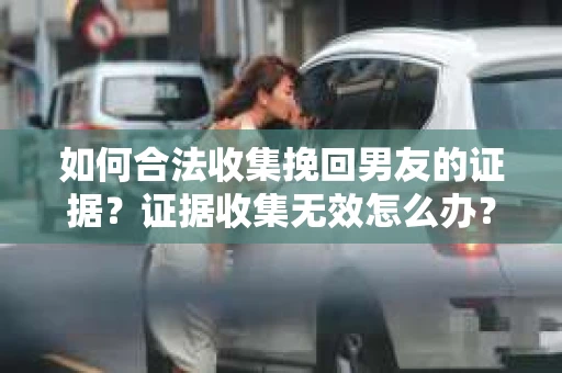 如何合法收集挽回男友的证据？证据收集无效怎么办？