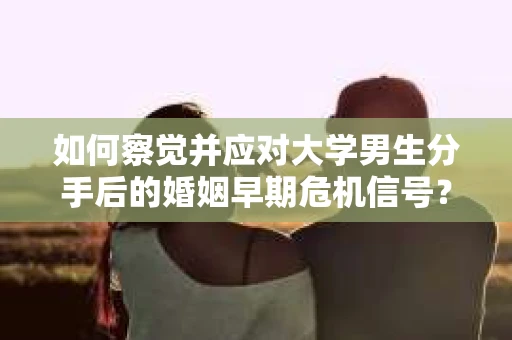 如何察觉并应对大学男生分手后的婚姻早期危机信号？
