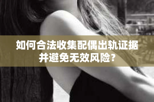 如何合法收集配偶出轨证据并避免无效风险？