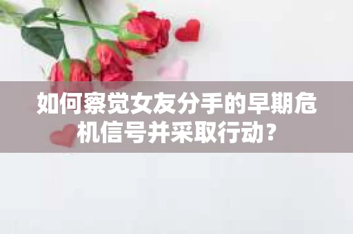 如何察觉女友分手的早期危机信号并采取行动？