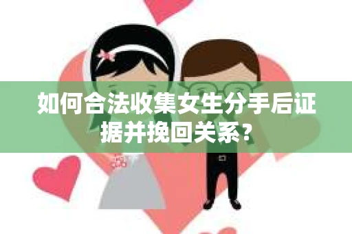 如何合法收集女生分手后证据并挽回关系？