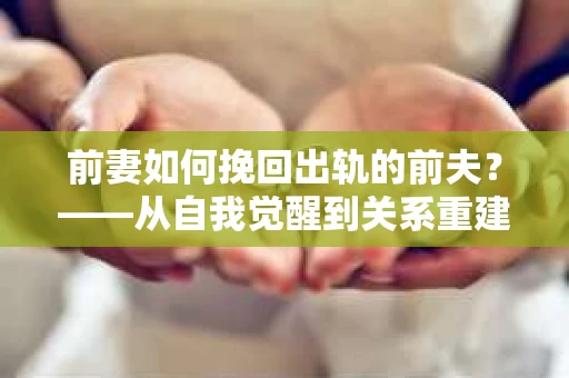 前妻如何挽回出轨的前夫?——从自我觉醒到关系重建的全面指南 前妻如何挽回出轨的前夫?——从自我觉醒到关系重建的全面指南