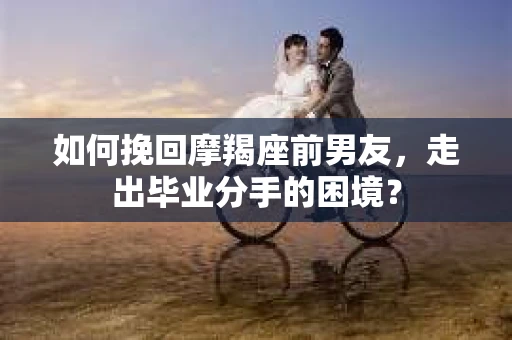 如何挽回摩羯座前男友，走出毕业分手的困境？