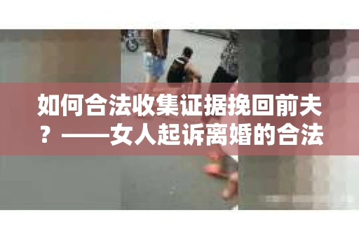 如何合法收集证据挽回前夫？——女人起诉离婚的合法取证策略