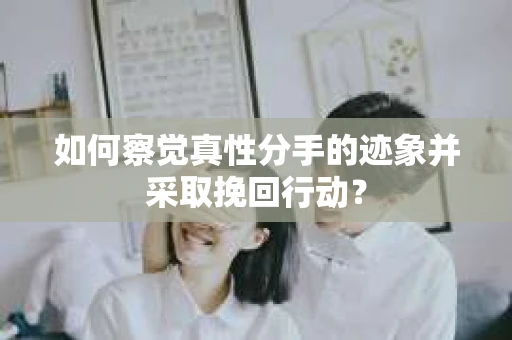 如何察觉真性分手的迹象并采取挽回行动？