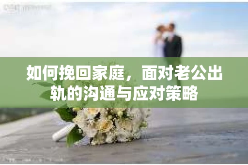 如何挽回家庭，面对老公出轨的沟通与应对策略