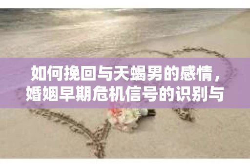 如何挽回与天蝎男的感情，婚姻早期危机信号的识别与应对