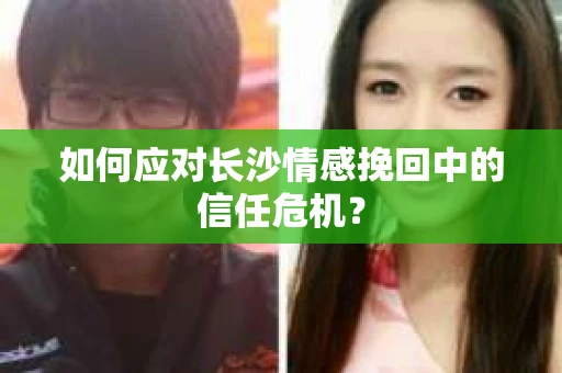 如何应对长沙情感挽回中的信任危机？