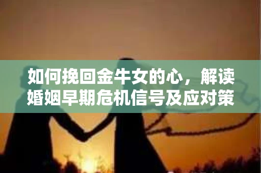 如何挽回金牛女的心，解读婚姻早期危机信号及应对策略