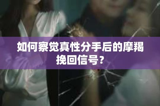 如何察觉真性分手后的摩羯挽回信号？