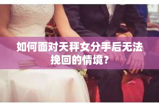 如何面对天秤女分手后无法挽回的情境？