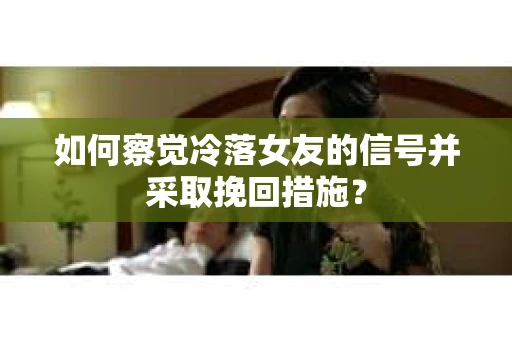 如何察觉冷落女友的信号并采取挽回措施？