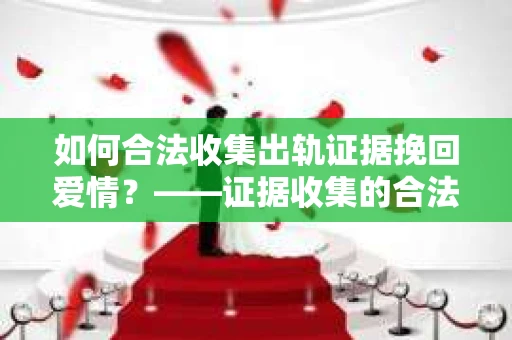 如何合法收集出轨证据挽回爱情？——证据收集的合法性与有效性解析