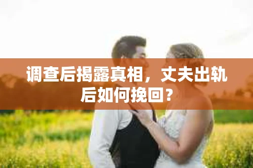 调查后揭露真相，丈夫出轨后如何挽回？