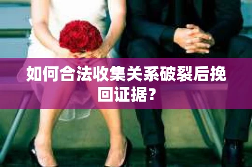 如何合法收集关系破裂后挽回证据？