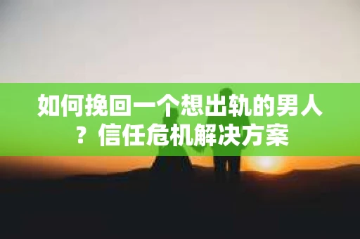 如何挽回一个想出轨的男人？信任危机解决方案