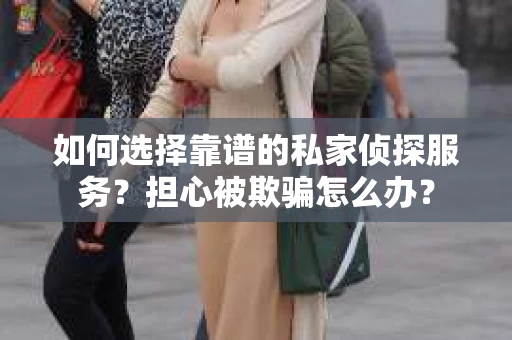 如何选择靠谱的私家侦探服务？担心被欺骗怎么办？