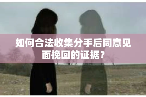 如何合法收集分手后同意见面挽回的证据？