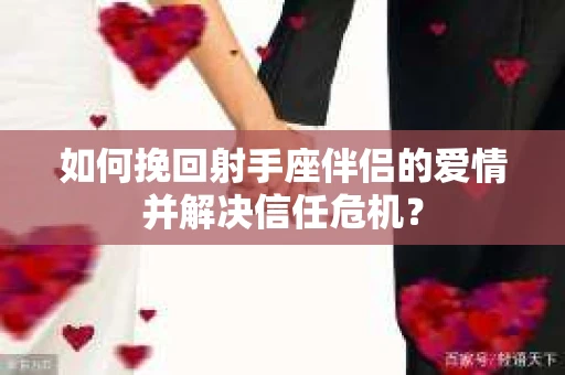如何挽回射手座伴侣的爱情并解决信任危机？