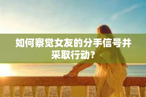 如何察觉女友的分手信号并采取行动？