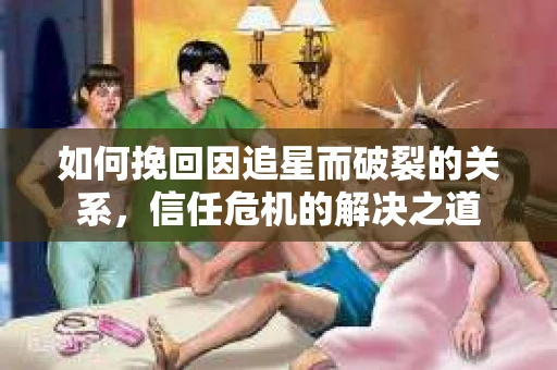 如何挽回因追星而破裂的关系，信任危机的解决之道