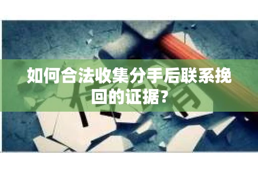 如何合法收集分手后联系挽回的证据？