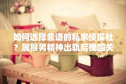 如何选择靠谱的私家侦探社？属猴男精神出轨后挽回关系的关键一步
