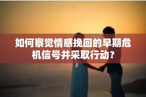 如何察觉情感挽回的早期危机信号并采取行动？