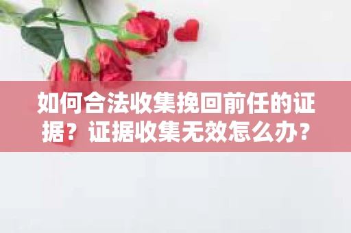 如何合法收集挽回前任的证据？证据收集无效怎么办？