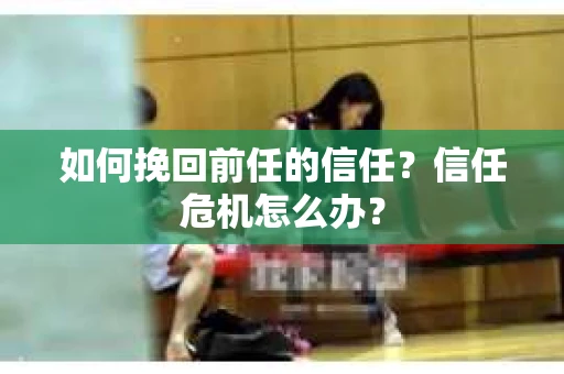 如何挽回前任的信任？信任危机怎么办？
