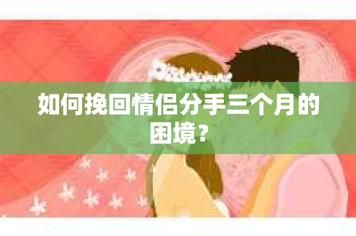 如何挽回情侣分手三个月的困境？