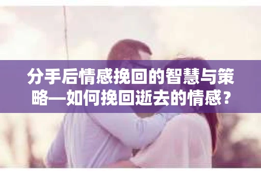 分手后情感挽回的智慧与策略—如何挽回逝去的情感？