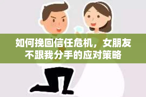 如何挽回信任危机，女朋友不跟我分手的应对策略