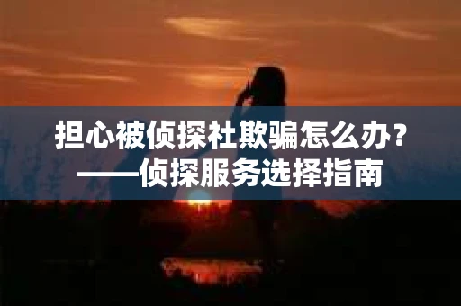 担心被侦探社欺骗怎么办？——侦探服务选择指南